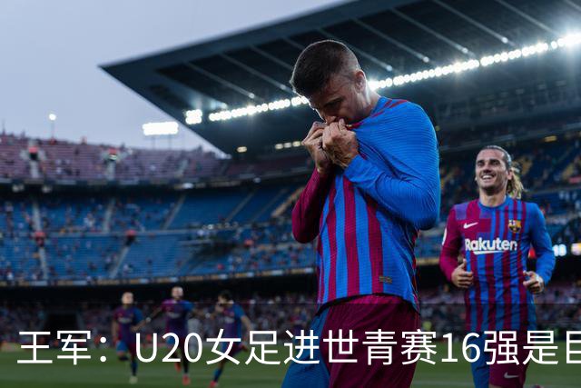 王军：U20女足进世青赛16强是巨大进步，若备战周期更长会更好